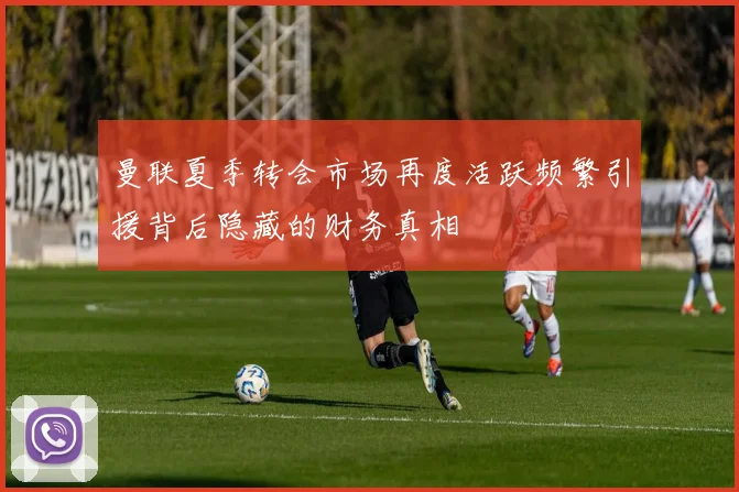 曼联夏季转会市场再度活跃频繁引援背后隐藏的财务真相