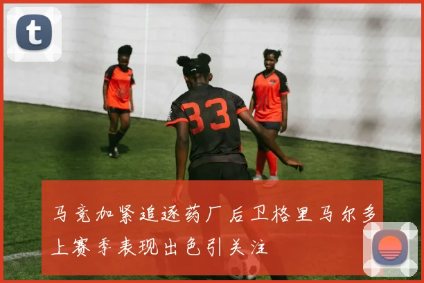 马竞加紧追逐药厂后卫格里马尔多上赛季表现出色引关注