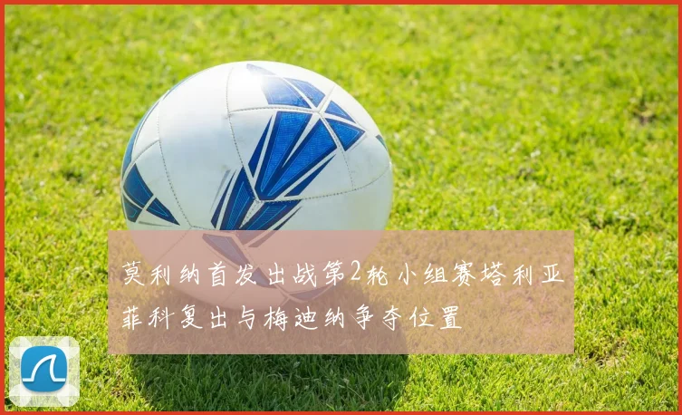 莫利纳首发出战第2轮小组赛塔利亚菲科复出与梅迪纳争夺位置