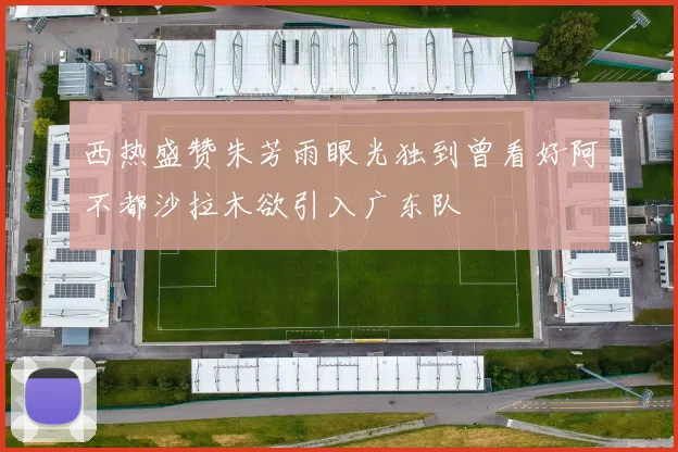 西热盛赞朱芳雨眼光独到曾看好阿不都沙拉木欲引入广东队