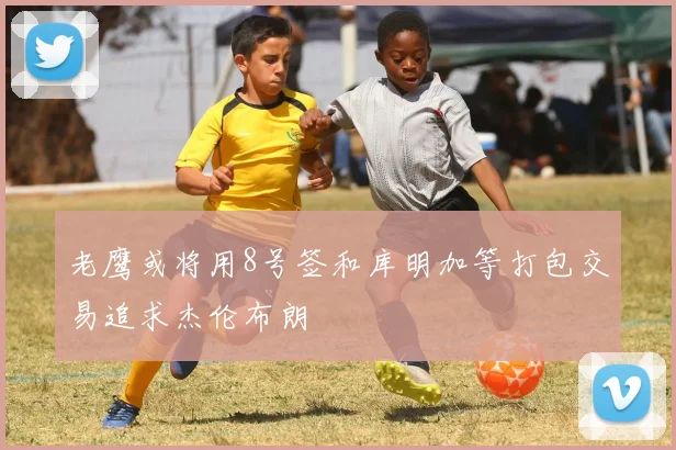 老鹰或将用8号签和库明加等打包交易追求杰伦布朗