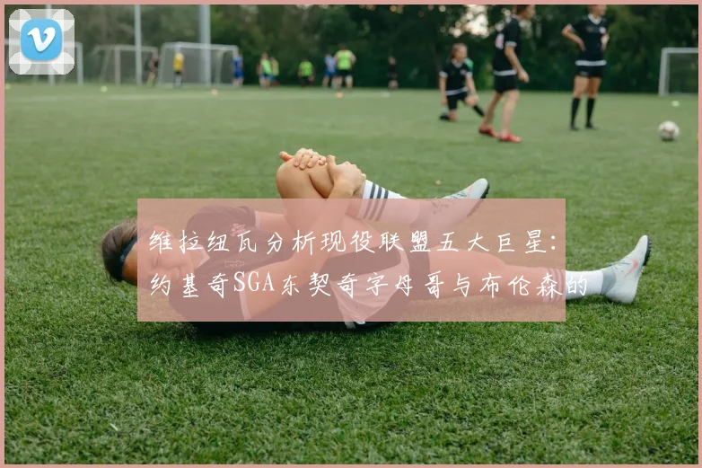 维拉纽瓦分析现役联盟五大巨星：约基奇SGA东契奇字母哥与布伦森的表现与影响