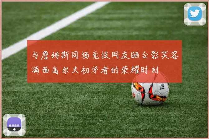 与詹姆斯同场竞技网友晒合影笑容满面高尔夫初学者的荣耀时刻