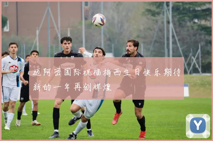 迈阿密国际祝福梅西生日快乐期待新的一年再创辉煌