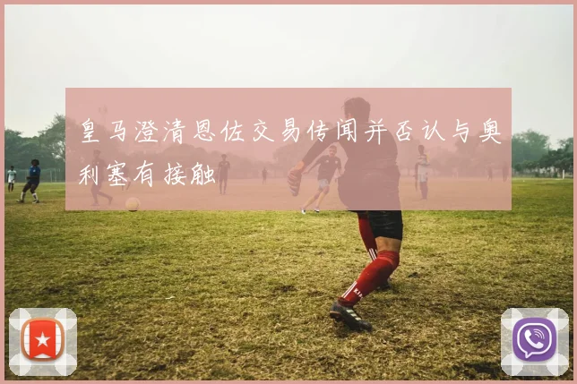 皇马澄清恩佐交易传闻并否认与奥利塞有接触