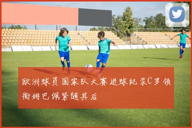 欧洲球员国家队大赛进球纪录C罗领衔姆巴佩紧随其后