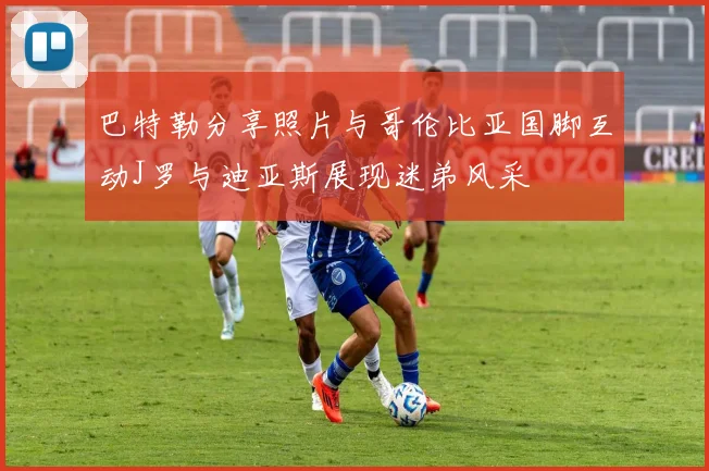 巴特勒分享照片与哥伦比亚国脚互动J罗与迪亚斯展现迷弟风采