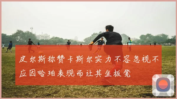 皮尔斯称赞卡斯尔实力不容忽视不应因哈珀表现而让其坐板凳