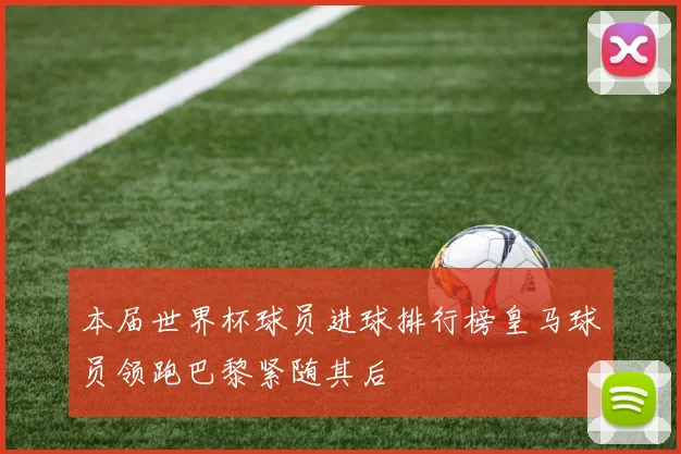本届世界杯球员进球排行榜皇马球员领跑巴黎紧随其后