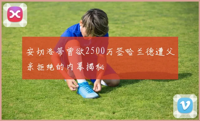安切洛蒂曾欲2500万签哈兰德遭父亲拒绝的内幕揭秘