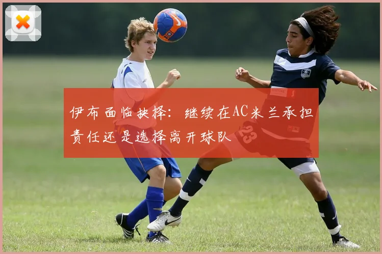伊布面临抉择：继续在AC米兰承担责任还是选择离开球队