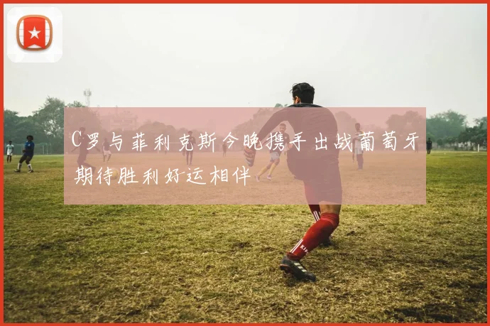 C罗与菲利克斯今晚携手出战葡萄牙期待胜利好运相伴