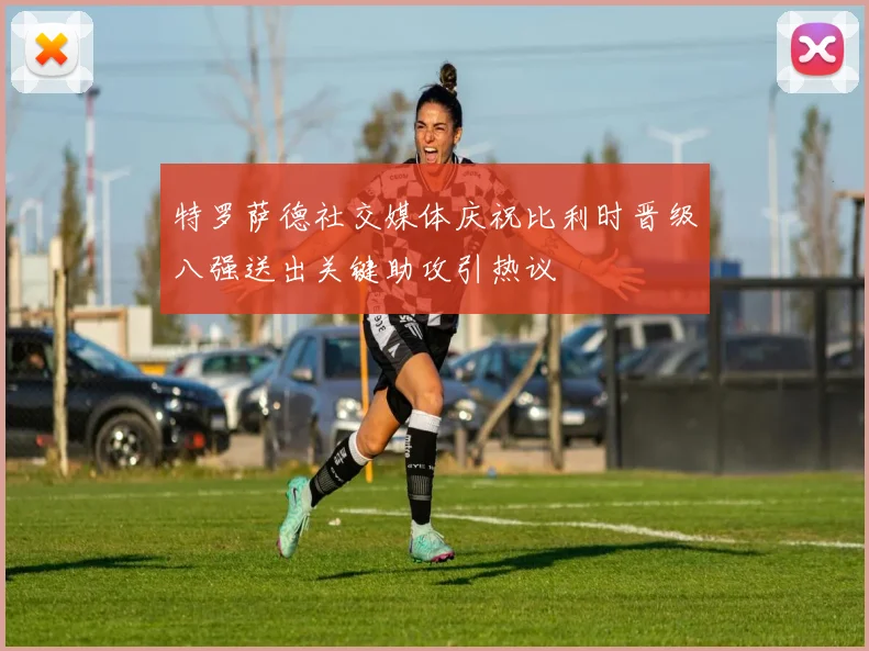 特罗萨德社交媒体庆祝比利时晋级八强送出关键助攻引热议