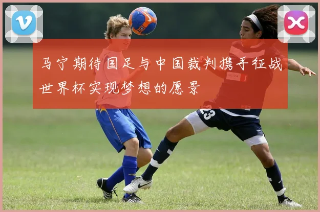 马宁期待国足与中国裁判携手征战世界杯实现梦想的愿景