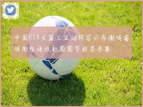 中国U18女篮三亚站阵容公布谢琦睿领衔陈语欣赵圆圆等新星参赛